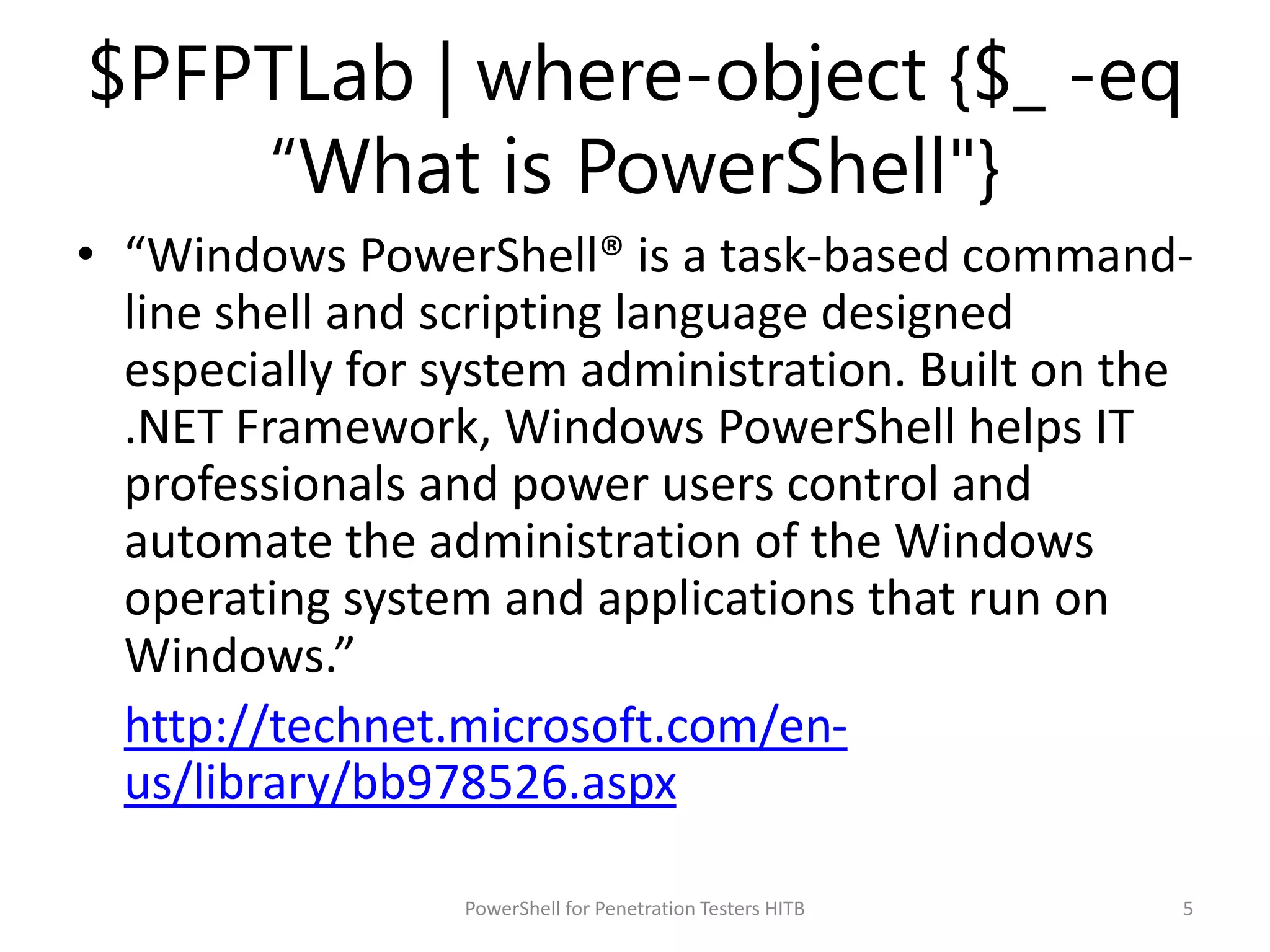 $PFPTLab | where-object {$_ -eq
“What is PowerShell"}
• “Windows PowerShell® is a task-based command-
line shell and scripting language designed
especially for system administration. Built on the
.NET Framework, Windows PowerShell helps IT
professionals and power users control and
automate the administration of the Windows
operating system and applications that run on
Windows.”
http://technet.microsoft.com/en-
us/library/bb978526.aspx
5PowerShell for Penetration Testers HITB
 