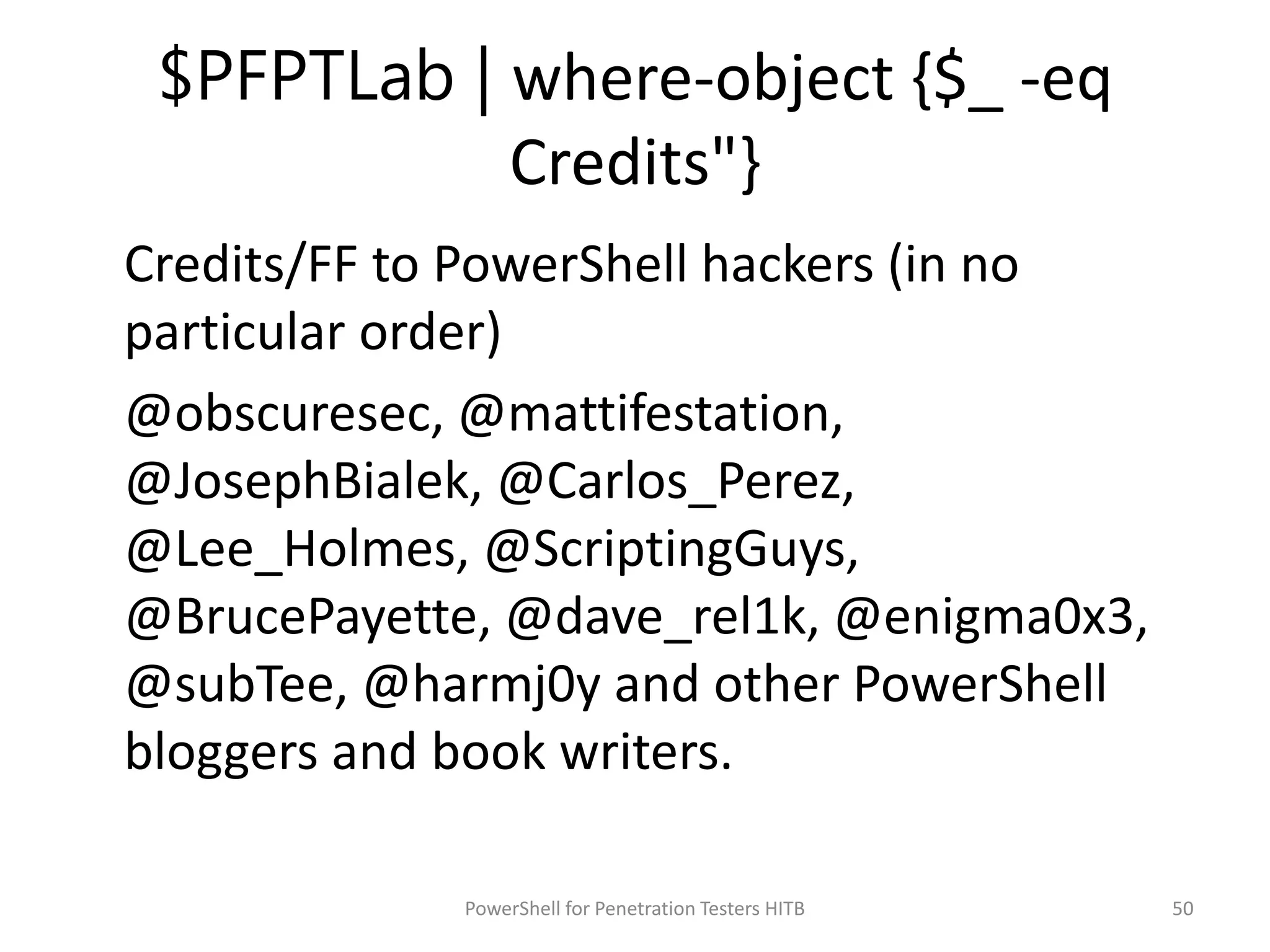 $PFPTLab | where-object {$_ -eq
Credits"}
Credits/FF to PowerShell hackers (in no
particular order)
@obscuresec, @mattifestation,
@JosephBialek, @Carlos_Perez,
@Lee_Holmes, @ScriptingGuys,
@BrucePayette, @dave_rel1k, @enigma0x3,
@subTee, @harmj0y and other PowerShell
bloggers and book writers.
50PowerShell for Penetration Testers HITB
 