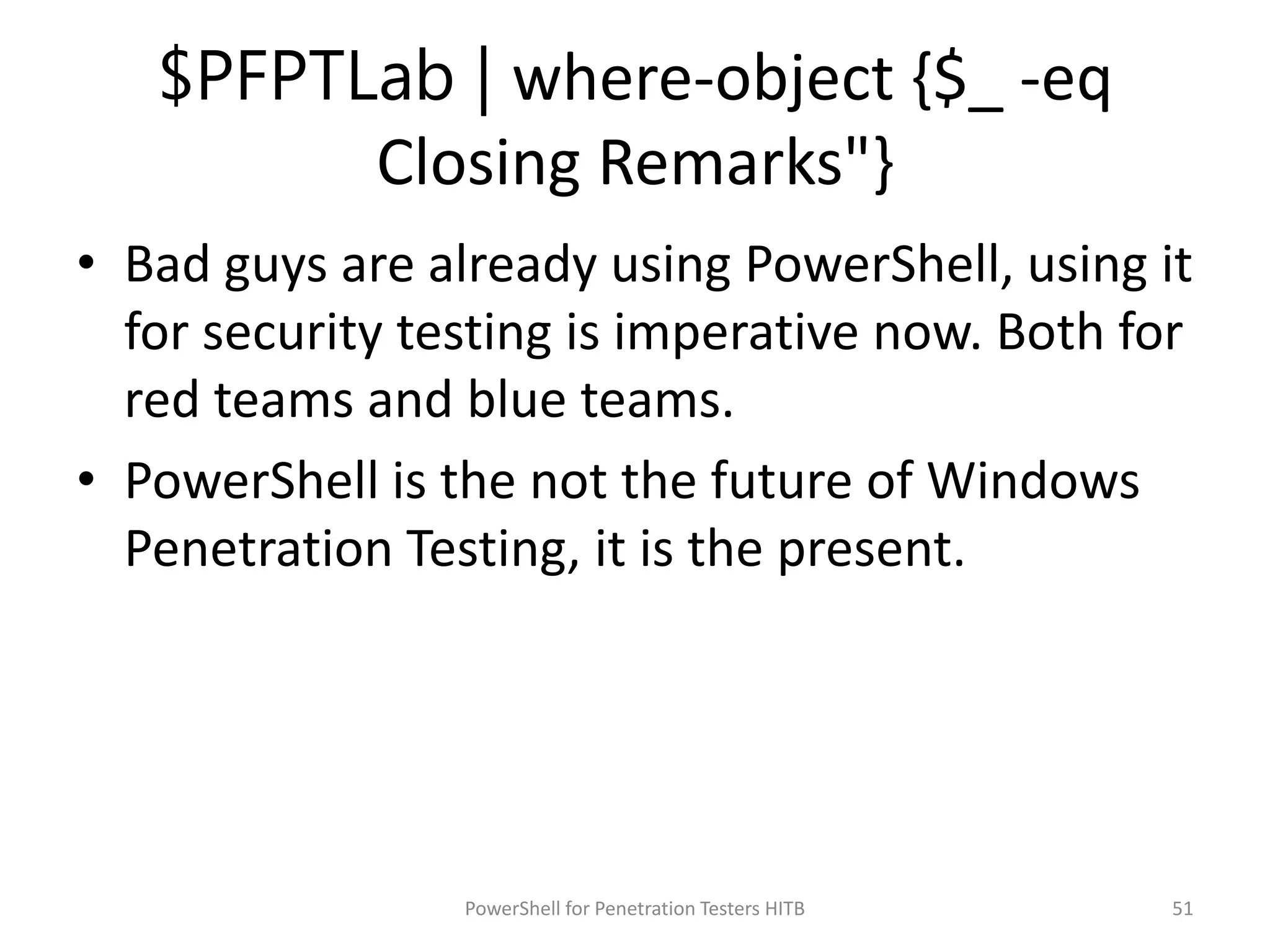 $PFPTLab | where-object {$_ -eq
Closing Remarks"}
• Bad guys are already using PowerShell, using it
for security testing is imperative now. Both for
red teams and blue teams.
• PowerShell is the not the future of Windows
Penetration Testing, it is the present.
51PowerShell for Penetration Testers HITB
 