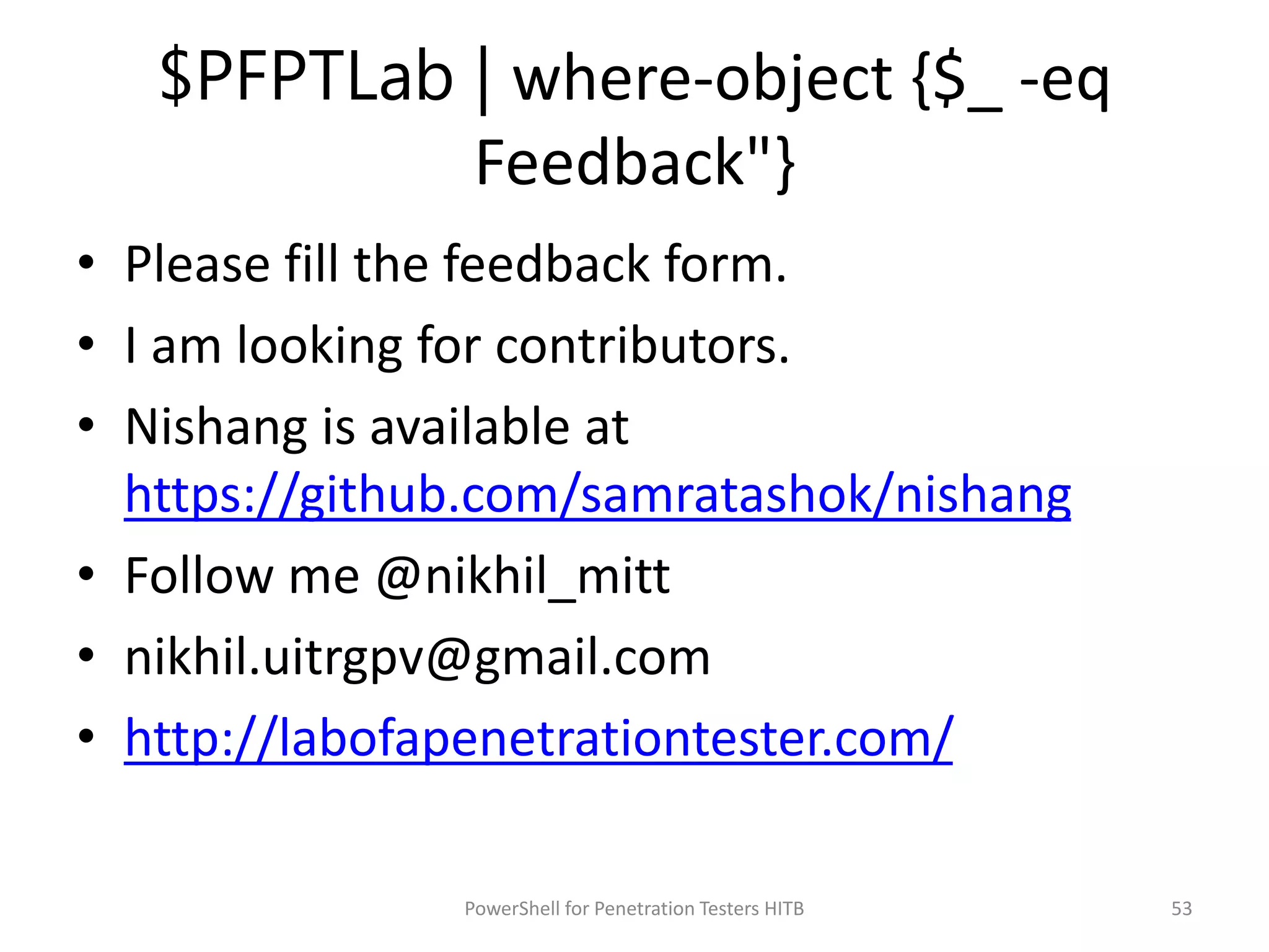 $PFPTLab | where-object {$_ -eq
Feedback"}
• Please fill the feedback form.
• I am looking for contributors.
• Nishang is available at
https://github.com/samratashok/nishang
• Follow me @nikhil_mitt
• nikhil.uitrgpv@gmail.com
• http://labofapenetrationtester.com/
53PowerShell for Penetration Testers HITB
 