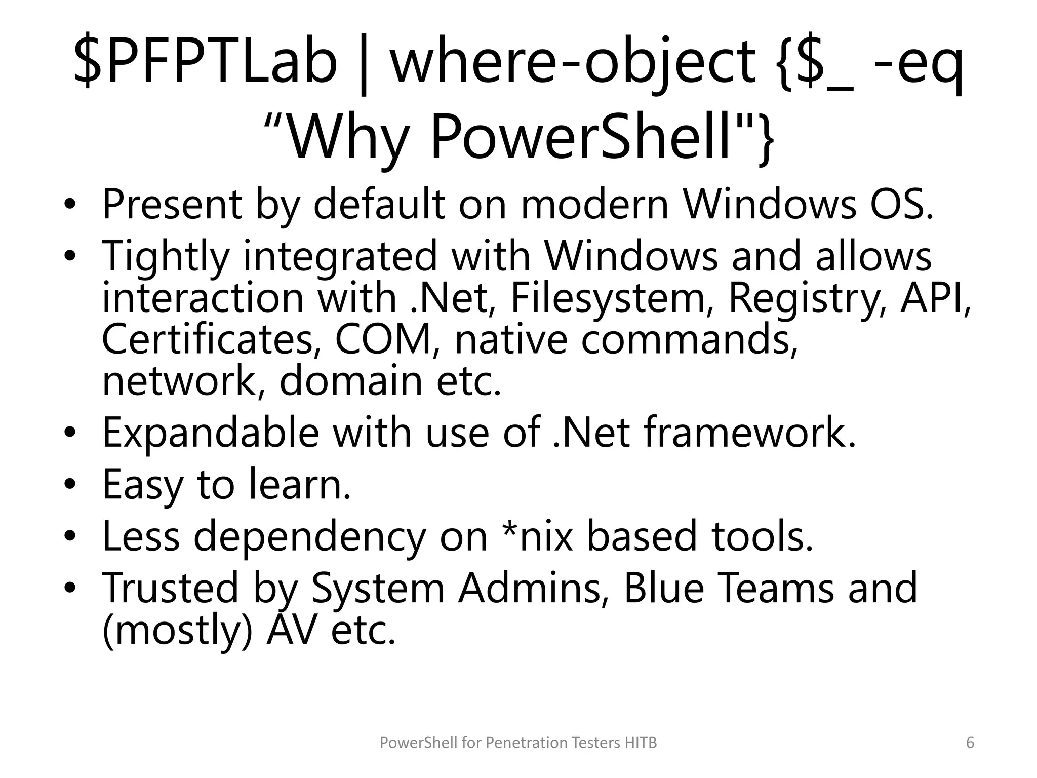 $PFPTLab | where-object {$_ -eq
“Why PowerShell"}
• Present by default on modern Windows OS.
• Tightly integrated with Windows and allows
interaction with .Net, Filesystem, Registry, API,
Certificates, COM, native commands,
network, domain etc.
• Expandable with use of .Net framework.
• Easy to learn.
• Less dependency on *nix based tools.
• Trusted by System Admins, Blue Teams and
(mostly) AV etc.
6PowerShell for Penetration Testers HITB
 