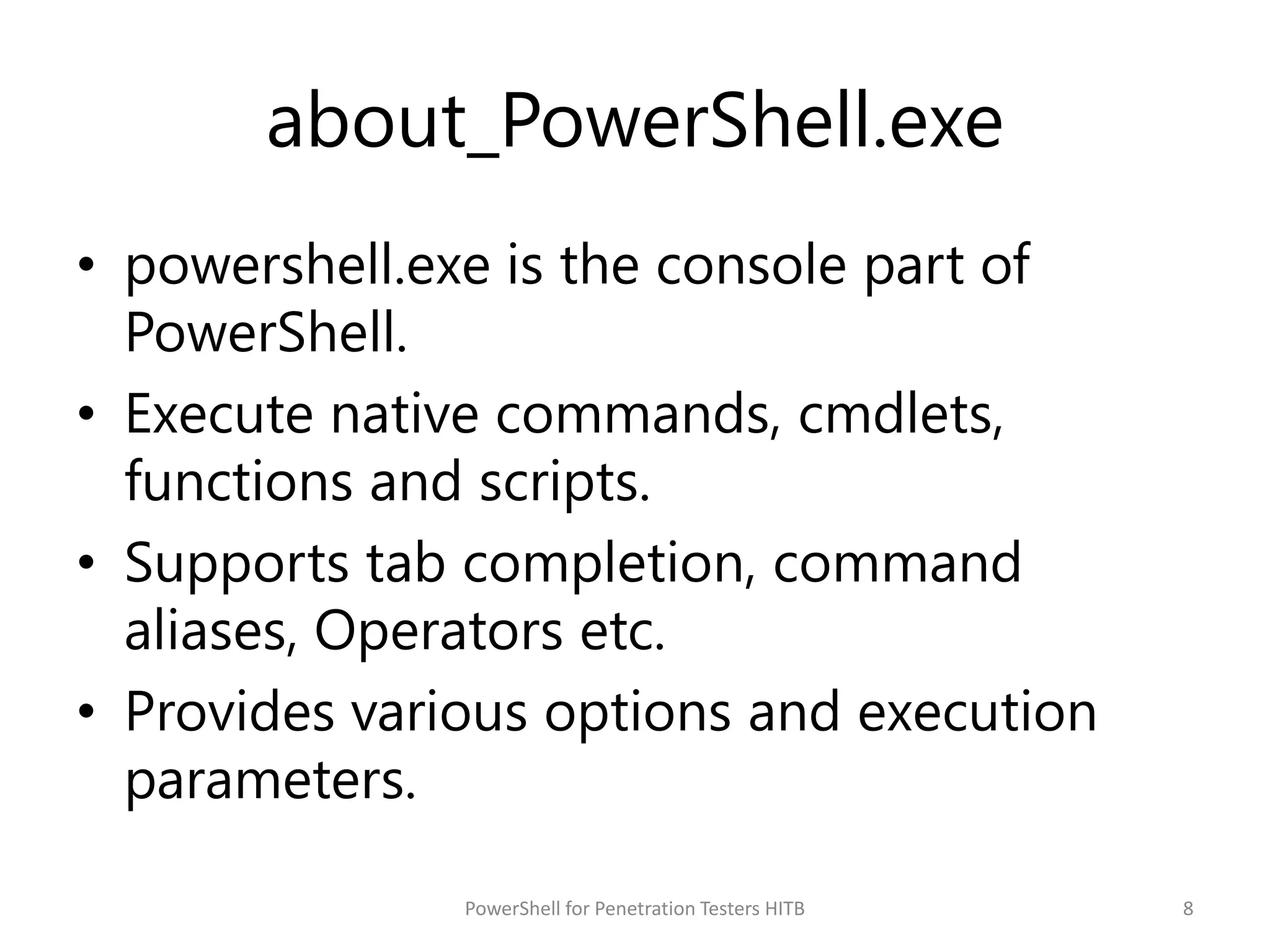 about_PowerShell.exe
• powershell.exe is the console part of
PowerShell.
• Execute native commands, cmdlets,
functions and scripts.
• Supports tab completion, command
aliases, Operators etc.
• Provides various options and execution
parameters.
8PowerShell for Penetration Testers HITB
 