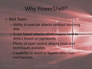 Why PowerShell?
• Red Team
– Ability to execute attacks without touching
disk.
– Script based attacks which means hard to
detect based on signatures.
– Plenty of open source attacks tools and
techniques available.
– Capability to avoid or bypass detection
mechanisms.
Nikhil Mittal 10PowerShell for Practical Purple Teaming
 