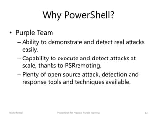 Why PowerShell?
• Purple Team
– Ability to demonstrate and detect real attacks
easily.
– Capability to execute and detect attacks at
scale, thanks to PSRremoting.
– Plenty of open source attack, detection and
response tools and techniques available.
Nikhil Mittal 12PowerShell for Practical Purple Teaming
 