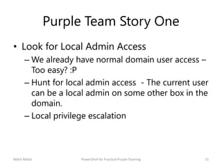 Purple Team Story One
• Look for Local Admin Access
– We already have normal domain user access –
Too easy? :P
– Hunt for local admin access - The current user
can be a local admin on some other box in the
domain.
– Local privilege escalation
Nikhil Mittal 15PowerShell for Practical Purple Teaming
 