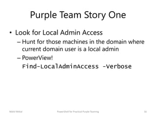 Purple Team Story One
• Look for Local Admin Access
– Hunt for those machines in the domain where
current domain user is a local admin
– PowerView!
Find-LocalAdminAccess -Verbose
Nikhil Mittal 16PowerShell for Practical Purple Teaming
 