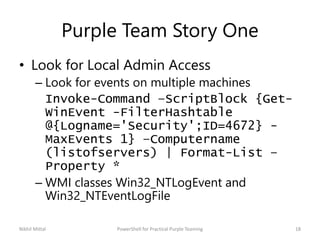 Purple Team Story One
• Look for Local Admin Access
– Look for events on multiple machines
Invoke-Command –ScriptBlock {Get-
WinEvent -FilterHashtable
@{Logname='Security';ID=4672} -
MaxEvents 1} –Computername
(listofservers) | Format-List –
Property *
– WMI classes Win32_NTLogEvent and
Win32_NTEventLogFile
Nikhil Mittal 18PowerShell for Practical Purple Teaming
 