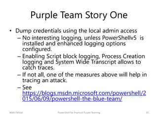 Purple Team Story One
• Dump credentials using the local admin access
– No interesting logging, unless PowerShellv5 is
installed and enhanced logging options
configured.
– Enabling Script block logging, Process Creation
logging and System Wide Transcript allows to
catch traces.
– If not all, one of the measures above will help in
tracing an attack.
– See
https://blogs.msdn.microsoft.com/powershell/2
015/06/09/powershell-the-blue-team/
Nikhil Mittal 20PowerShell for Practical Purple Teaming
 