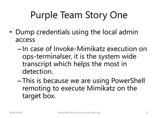 Purple Team Story One
• Dump credentials using the local admin
access
–In case of Invoke-Mimikatz execution on
ops-terminalser, it is the system wide
transcript which helps the most in
detection.
–This is because we are using PowerShell
remoting to execute Mimikatz on the
target box.
Nikhil Mittal 21PowerShell for Practical Purple Teaming
 