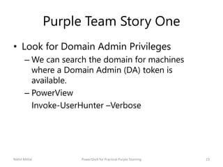 Purple Team Story One
• Look for Domain Admin Privileges
– We can search the domain for machines
where a Domain Admin (DA) token is
available.
– PowerView
Invoke-UserHunter –Verbose
Nikhil Mittal 23PowerShell for Practical Purple Teaming
 