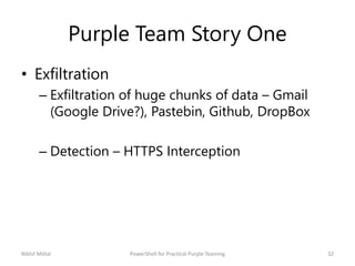 Purple Team Story One
• Exfiltration
– Exfiltration of huge chunks of data – Gmail
(Google Drive?), Pastebin, Github, DropBox
– Detection – HTTPS Interception
Nikhil Mittal 32PowerShell for Practical Purple Teaming
 