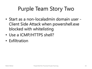 Purple Team Story Two
• Start as a non-localadmin domain user -
Client Side Attack when powershell.exe
blocked with whitelisting
• Use a ICMP/HTTPS shell?
• Exfiltration
Nikhil Mittal 33PowerShell for Practical Purple Teaming
 