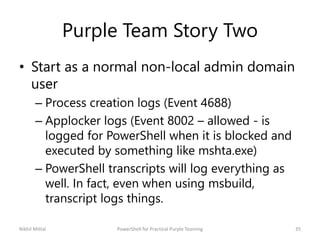 Purple Team Story Two
• Start as a normal non-local admin domain
user
– Process creation logs (Event 4688)
– Applocker logs (Event 8002 – allowed - is
logged for PowerShell when it is blocked and
executed by something like mshta.exe)
– PowerShell transcripts will log everything as
well. In fact, even when using msbuild,
transcript logs things.
Nikhil Mittal 35PowerShell for Practical Purple Teaming
 