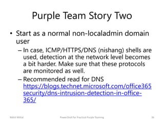 Purple Team Story Two
• Start as a normal non-localadmin domain
user
– In case, ICMP/HTTPS/DNS (nishang) shells are
used, detection at the network level becomes
a bit harder. Make sure that these protocols
are monitored as well.
– Recommended read for DNS
https://blogs.technet.microsoft.com/office365
security/dns-intrusion-detection-in-office-
365/
Nikhil Mittal 36PowerShell for Practical Purple Teaming
 