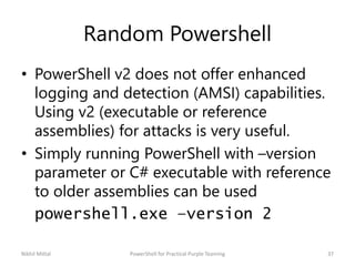 Random Powershell
• PowerShell v2 does not offer enhanced
logging and detection (AMSI) capabilities.
Using v2 (executable or reference
assemblies) for attacks is very useful.
• Simply running PowerShell with –version
parameter or C# executable with reference
to older assemblies can be used
powershell.exe –version 2
Nikhil Mittal 37PowerShell for Practical Purple Teaming
 