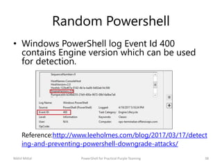 Random Powershell
• Windows PowerShell log Event Id 400
contains Engine version which can be used
for detection.
Reference:http://www.leeholmes.com/blog/2017/03/17/detect
ing-and-preventing-powershell-downgrade-attacks/
Nikhil Mittal 38PowerShell for Practical Purple Teaming
 