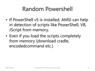 Random Powershell
• If PowerShell v5 is installed. AMSI can help
in detection of scripts like PowerShell, VB,
JScript from memory.
• Even if you load the scripts completely
from memory (download cradle,
encodedcommand etc.)
Nikhil Mittal 41PowerShell for Practical Purple Teaming
 