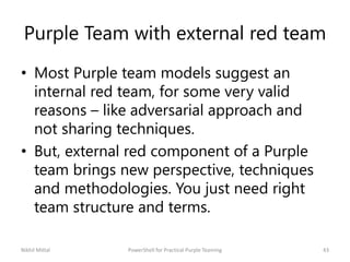 Purple Team with external red team
• Most Purple team models suggest an
internal red team, for some very valid
reasons – like adversarial approach and
not sharing techniques.
• But, external red component of a Purple
team brings new perspective, techniques
and methodologies. You just need right
team structure and terms.
Nikhil Mittal 43PowerShell for Practical Purple Teaming
 