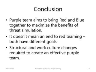 Conclusion
• Purple team aims to bring Red and Blue
together to maximize the benefits of
threat simulation.
• It doesn’t mean an end to red teaming –
both have different goals.
• Structural and work culture changes
required to create an effective purple
team.
Nikhil Mittal 45PowerShell for Practical Purple Teaming
 