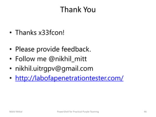 Thank You
• Thanks x33fcon!
• Please provide feedback.
• Follow me @nikhil_mitt
• nikhil.uitrgpv@gmail.com
• http://labofapenetrationtester.com/
46Nikhil Mittal PowerShell for Practical Purple Teaming
 