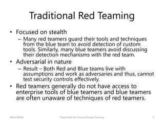 Traditional Red Teaming
• Focused on stealth
– Many red teamers guard their tools and techniques
from the blue team to avoid detection of custom
tools. Similarly, many blue teamers avoid discussing
their detection mechanisms with the red team.
• Adversarial in nature
– Result – Both Red and Blue teams live with
assumptions and work as adversaries and thus, cannot
test security controls effectively.
• Red teamers generally do not have access to
enterprise tools of blue teamers and blue teamers
are often unaware of techniques of red teamers.
Nikhil Mittal 5PowerShell for Practical Purple Teaming
 