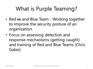 What is Purple Teaming?
• Red vs and Blue Team - Working together
to improve the security posture of an
organization.
• Focus on assessing detection and
response mechanisms (getting caught)
and training of Red and Blue Teams (Chris
Gates)
Nikhil Mittal 7PowerShell for Practical Purple Teaming
 