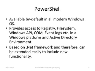 PowerShell
• Available by-default in all modern Windows
OS.
• Provides access to Registry, Filesystem,
Windows API, COM, Event logs etc. in a
Windows platform and Active Directory
Environment.
• Based on .Net framework and therefore, can
be extended easily to include new
functionality.
Nikhil Mittal 9PowerShell for Practical Purple Teaming
 