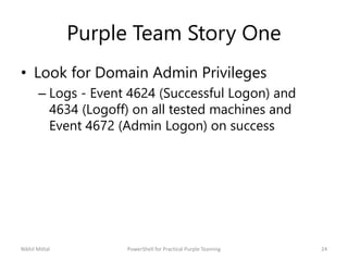 Purple Team Story One
• Look for Domain Admin Privileges
– Logs - Event 4624 (Successful Logon) and
4634 (Logoff) on all t...