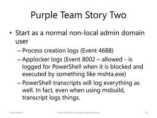 Purple Team Story Two
• Start as a normal non-local admin domain
user
– Process creation logs (Event 4688)
– Applocker log...