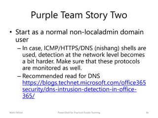 Purple Team Story Two
• Start as a normal non-localadmin domain
user
– In case, ICMP/HTTPS/DNS (nishang) shells are
used, ...