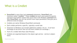 What is a Cmdlet
 PowerShell is more than just command statements. PowerShell uses
functions called “cmdlets.” These cmdlets do much more powerful queries
and have much better output than you'll find in the Windows command line.
With PowerShell, you can use several more input parameters that give you a
different level of output.
 Cmdlets are native Windows PowerShell commands
 Each cmdlet performs a specific, typically a small task
 Extension to Windows can include additional cmdlets ( for ex – if we have
exchange on the server then we will have cmdlets for exchange )
 Form of a cmdlet Verb-Noun (Get-Process)
 Cmdlets are organized based on the object (get-service – service is object
here)
Prepared by-Kaustubh Kumar
 