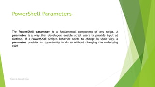 The PowerShell parameter is a fundamental component of any script. A
parameter is a way that developers enable script users to provide input at
runtime. If a PowerShell script's behavior needs to change in some way, a
parameter provides an opportunity to do so without changing the underlying
code
PowerShell Parameters
Prepared by-Kaustubh Kumar
 