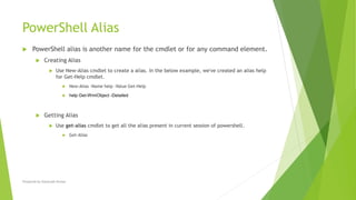 PowerShell Alias
 PowerShell alias is another name for the cmdlet or for any command element.
 Creating Alias
 Use New-Alias cmdlet to create a alias. In the below example, we've created an alias help
for Get-Help cmdlet.
 New-Alias -Name help -Value Get-Help
 help Get-WmiObject -Detailed
 Getting Alias
 Use get-alias cmdlet to get all the alias present in current session of powershell.
 Get-Alias
Prepared by-Kaustubh Kumar
 
