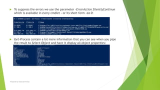  To suppress the errors we use the parameter -ErrorAction SilentlyContinue
which is available in every cmdlet - or its short form -ea 0:
 Get-Process contain a lot more information that you can see when you pipe
the result to Select-Object and have it display all object properties:
Prepared by-Kaustubh Kumar
 