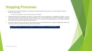 Stopping Processes
 If you must kill a process immediately, use Stop-Process and specify either the process ID, or use the parameter -Name to
specify the process name.
 Stop-Process -Name Notepad ( This will stop/kill all the process for Notepad)
 Stopping processes this way shouldn’t be done on a regular basis: since the application is immediately terminated, it has no
time to save unsaved results (which might result in data loss), and it cannot properly clean up (which might result in orphaned
temporary files and inaccurate open DLL counters). Use it only if a process won't respond otherwise. Use –WhatIf to simulate.
Use –Confirm when you want to have each step confirmed.
 To close a process nicely, you can close its main window (which is the automation way of closing the application window by a
mouse click). Here is a sample that closes all instances of notepad:
Prepared by-Kaustubh Kumar
 