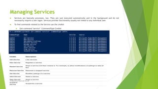 Managing Services
 Services are basically processes, too. They are just executed automatically and in the background and do not
necessarily require a user logon. Services provide functionality usually not linked to any individual user.
 To find commands related to the Service use the cmdlet
 Get-command *service* -CommandType Cmdlet
Prepared by-Kaustubh Kumar
 