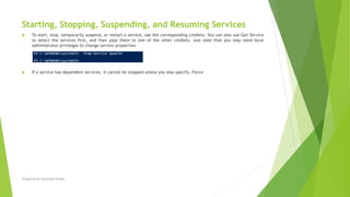 Starting, Stopping, Suspending, and Resuming Services
 To start, stop, temporarily suspend, or restart a service, use the corresponding cmdlets. You can also use Get-Service
to select the services first, and then pipe them to one of the other cmdlets. Just note that you may need local
administrator privileges to change service properties.
 If a service has dependent services, it cannot be stopped unless you also specify -Force.
Prepared by-Kaustubh Kumar
 