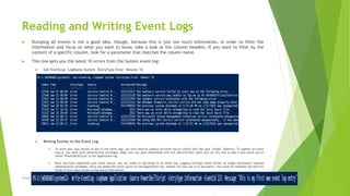 Reading and Writing Event Logs
 Dumping all events is not a good idea, though, because this is just too much information. In order to filter the
information and focus on what you want to know, take a look at the column headers. If you want to filter by the
content of a specific column, look for a parameter that matches the column name.
 This line gets you the latest 10 errors from the System event log:
 Get-EventLog -LogName System -EntryType Error -Newest 10
 Writing Entries to the Event Log
 To write your own entries to one of the event logs, you first need to register an event source (which acts like your "sender" address). To register an event
source, you need local administrator privileges. Make sure you open PowerShell with full administrator rights and use this line to add a new event source
called "PowerShellScript" to the Application log:
 Once you have registered your event source, you are ready to log things to an event log. Logging (writing) event entries no longer necessarily requires
administrative privileges. Since we added the event source to the Application log, anyone can now use it to log events. You could for example use this line
inside of your logon scripts to log status information:
Prepared by-Kaustubh Kumar
 
