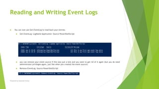 Reading and Writing Event Logs
 You can now use Get-EventLog to read back your entries:
 Get-EventLog -LogName Application -Source PowerShellScript
 you can remove your event source if this was just a test and you want to get rid of it again (but you do need
administrator privileges again, just like when you created the event source):
 Remove-EventLog -Source PowerShellScript
Prepared by-Kaustubh Kumar
 