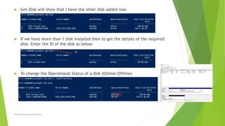  Get-Disk will show that I have the other disk added now
 If we have more than 1 disk installed then to get the details of the required
disk. Enter the ID of the disk as below
 To change the Operational Status of a disk (Online/Offline)
Prepared by-Kaustubh Kumar
 