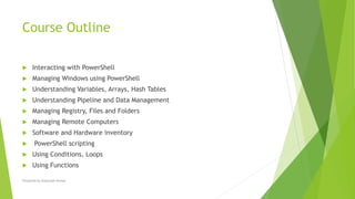Course Outline
 Interacting with PowerShell
 Managing Windows using PowerShell
 Understanding Variables, Arrays, Hash Tables
 Understanding Pipeline and Data Management
 Managing Registry, Files and Folders
 Managing Remote Computers
 Software and Hardware inventory
 PowerShell scripting
 Using Conditions, Loops
 Using Functions
Prepared by-Kaustubh Kumar
 