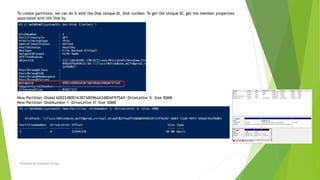 To create partitions, we can do it with the Disk Unique ID, Disk number. To get the Unique ID, get the member properties
associated with the Disk by
New-Partition -DiskId 600224800163B7AB596AA348DAF975A9 -DriveLetter G -Size 50MB
New-Partition -DiskNumber 1 -DriveLetter H -Size 30MB
Prepared by-Kaustubh Kumar
 
