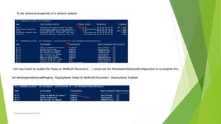 To see advanced properties of a network adapter
Let's say I want to enable the "Sleep on WoWLAN Disconnect", . I would use Set-NetAdapterAdvancedConfiguration to accomplish this.
Set-NetAdapterAdvancedProperty -DisplayName 'Sleep On WoWLAN Disconnect' -DisplayValue 'Enabled'
Prepared by-Kaustubh Kumar
 