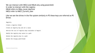 Prepared by-Kaustubh Kumar
We can interact with HKCU and HKLM only using powershell
In order to interact with the registry
HKLM refers to HKey_Local_Machine
HKCU refer to HKEY_Current_User
Like we see the drives in the file system similarly in PS these keys are referred as PS
Drives
 