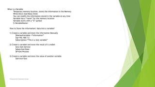 Prepared by-Kaustubh Kumar
What is a Variable
Temporary memory location, stores the information in the Memory
Write Once read Many times
You can modify the information stored in the variable at any time
Variable has a “name” for the memory location
Variable starts with a “$” symbol
$<VariableName>
How to Store the information/ data into a variable?
1) Create a variable and store the information Manually
$Nameofvariable =“information”
$ip=192.168.1.2
$description=“This is a test variable”
2) Create a variable and store the result of a cmdlet
$svc=Get-Service
$date=Get-Date
$P=Get-Process
3) Create a variable and store the value of another variable
$service=$svc
 