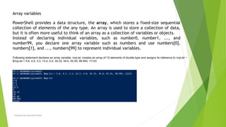 Prepared by-Kaustubh Kumar
Array variables
PowerShell provides a data structure, the array, which stores a fixed-size sequential
collection of elements of the any type. An array is used to store a collection of data,
but it is often more useful to think of an array as a collection of variables or objects.
Instead of declaring individual variables, such as number0, number1, ..., and
number99, you declare one array variable such as numbers and use numbers[0],
numbers[1], and ..., numbers[99] to represent individual variables.
Following statement declares an array variable, myList, creates an array of 10 elements of double type and assigns its reference to myList −
$myList = 5.6, 4.5, 3.3, 13.2, 4.0, 34.33, 34.0, 45.45, 99.993, 11123
 